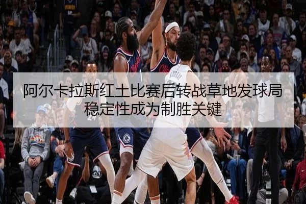 阿尔卡拉斯红土比赛后转战草地发球局稳定性成为制胜关键