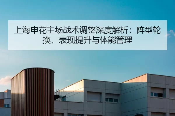 上海申花主场战术调整深度解析：阵型轮换、表现提升与体能管理